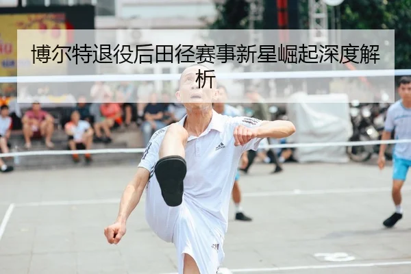 博尔特退役后田径赛事新星崛起深度解析